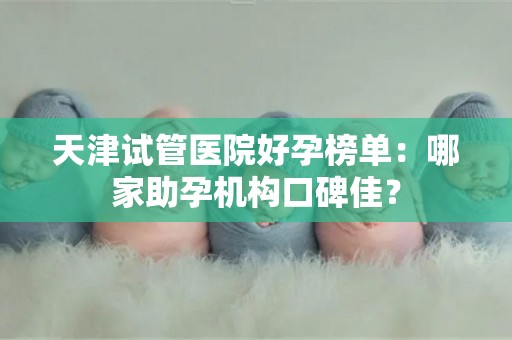 天津试管医院好孕榜单：哪家助孕机构口碑佳？