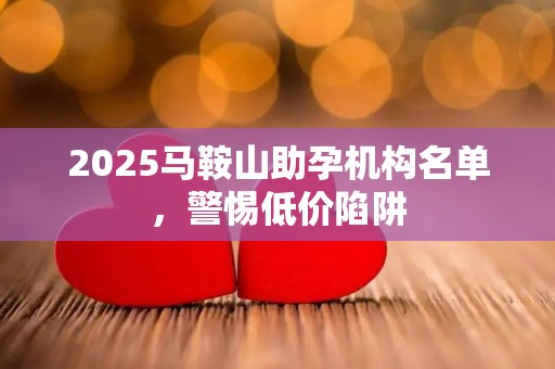 2025马鞍山助孕机构名单，警惕低价陷阱