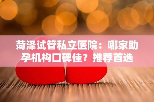 菏泽试管私立医院：哪家助孕机构口碑佳？推荐首选