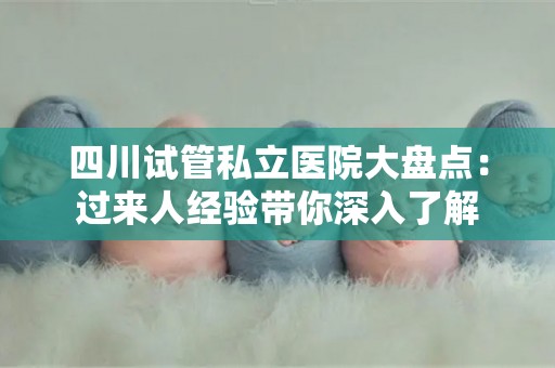 四川试管私立医院大盘点：过来人经验带你深入了解