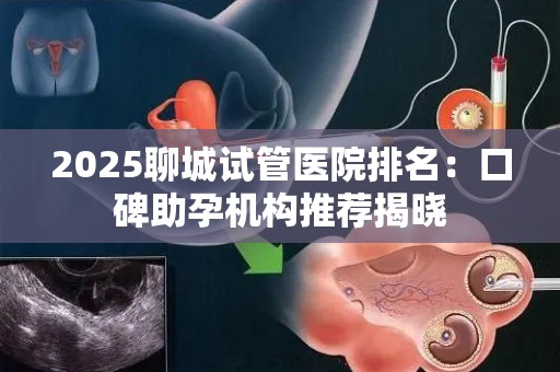 2025聊城试管医院排名：口碑助孕机构推荐揭晓