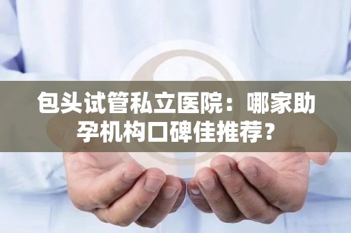 包头试管私立医院：哪家助孕机构口碑佳推荐？