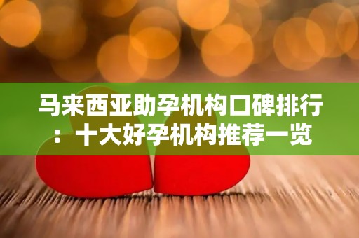 马来西亚助孕机构口碑排行：十大好孕机构推荐一览