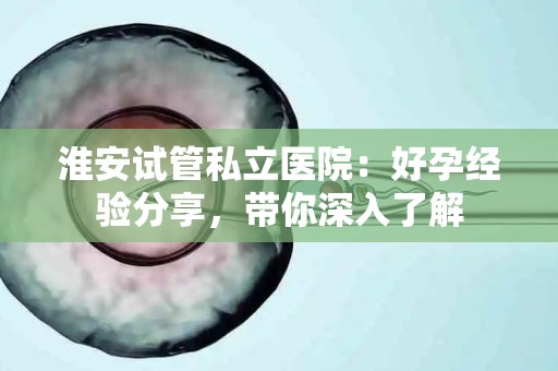 淮安试管私立医院：好孕经验分享，带你深入了解
