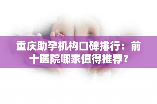 重庆助孕机构口碑排行：前十医院哪家值得推荐？