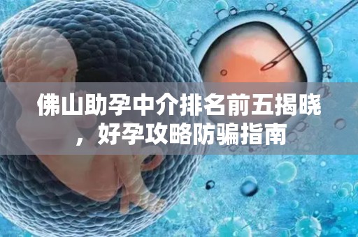 佛山助孕中介排名前五揭晓，好孕攻略防骗指南