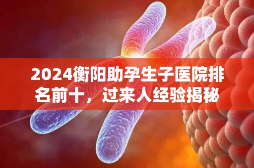 2024衡阳助孕生子医院排名前十，过来人经验揭秘