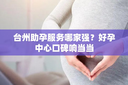 台州助孕服务哪家强？好孕中心口碑响当当