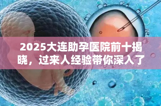 2025大连助孕医院前十揭晓，过来人经验带你深入了解