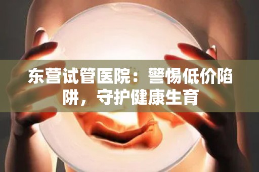 东营试管医院：警惕低价陷阱，守护健康生育