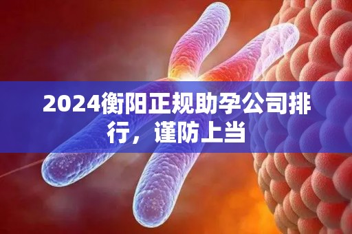 2024衡阳正规助孕公司排行，谨防上当