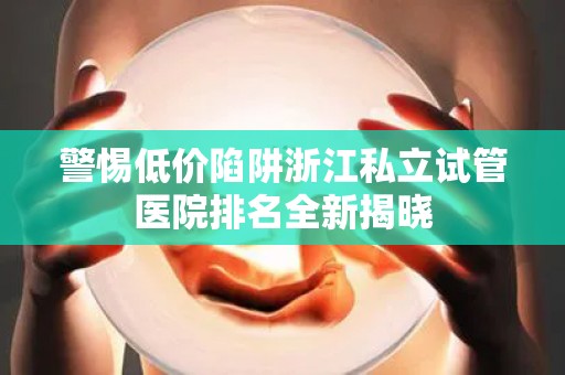 警惕低价陷阱浙江私立试管医院排名全新揭晓