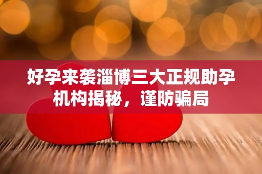 好孕来袭淄博三大正规助孕机构揭秘，谨防骗局