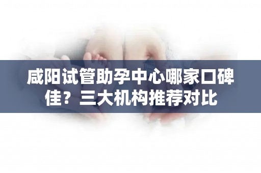 咸阳试管助孕中心哪家口碑佳？三大机构推荐对比