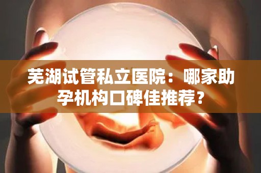 芜湖试管私立医院：哪家助孕机构口碑佳推荐？