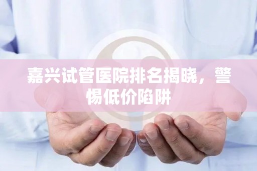 嘉兴试管医院排名揭晓，警惕低价陷阱