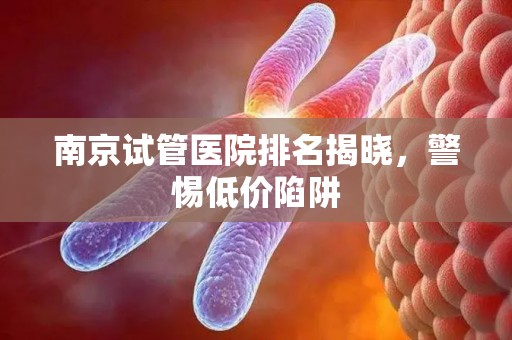 南京试管医院排名揭晓，警惕低价陷阱