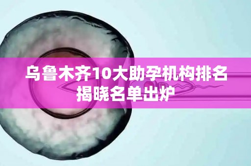 乌鲁木齐10大助孕机构排名揭晓名单出炉