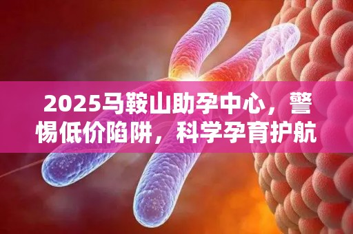 2025马鞍山助孕中心，警惕低价陷阱，科学孕育护航