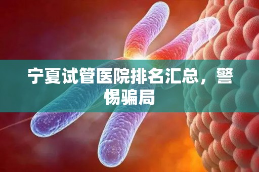 宁夏试管医院排名汇总，警惕骗局