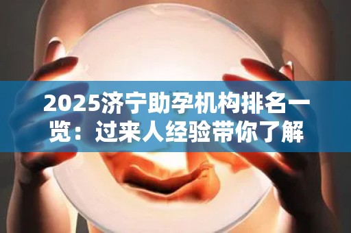 2025济宁助孕机构排名一览：过来人经验带你了解