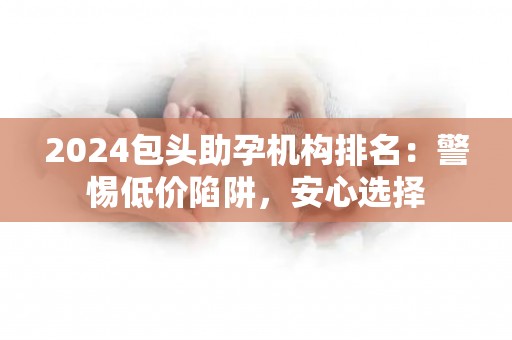 2024包头助孕机构排名：警惕低价陷阱，安心选择