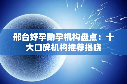 邢台好孕助孕机构盘点：十大口碑机构推荐揭晓