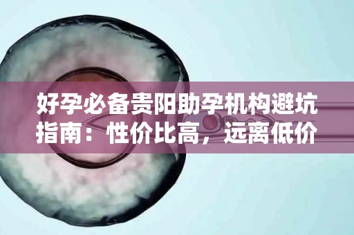 好孕必备贵阳助孕机构避坑指南：性价比高，远离低价陷阱