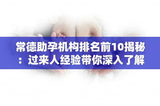 常德助孕机构排名前10揭秘：过来人经验带你深入了解