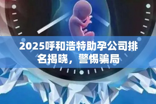 2025呼和浩特助孕公司排名揭晓，警惕骗局