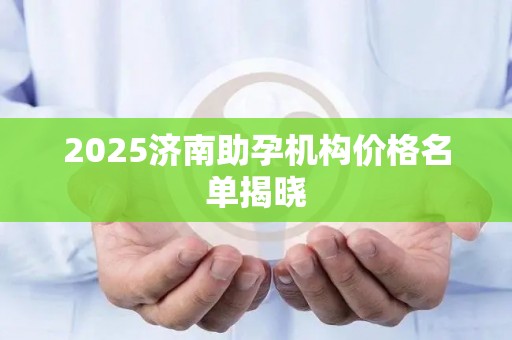 2025济南助孕机构价格名单揭晓