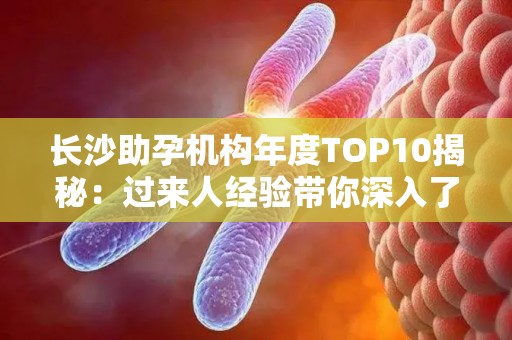 长沙助孕机构年度TOP10揭秘：过来人经验带你深入了解