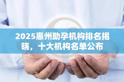 2025惠州助孕机构排名揭晓，十大机构名单公布