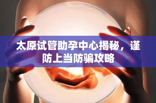 太原试管助孕中心揭秘，谨防上当防骗攻略