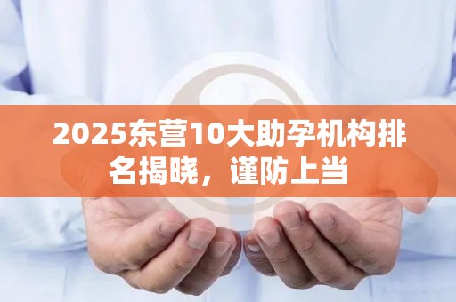 2025东营10大助孕机构排名揭晓，谨防上当