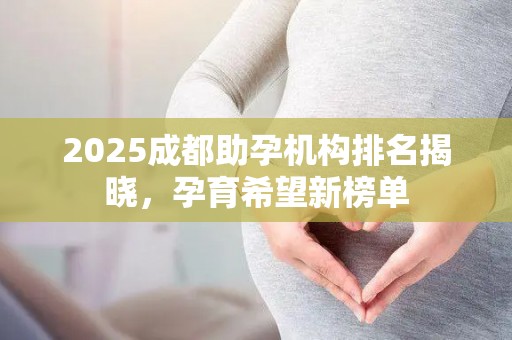2025成都助孕机构排名揭晓，孕育希望新榜单