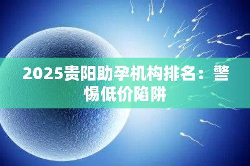 2025贵阳助孕机构排名：警惕低价陷阱
