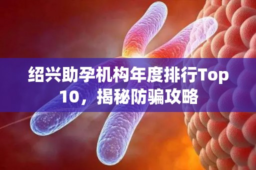 绍兴助孕机构年度排行Top10，揭秘防骗攻略