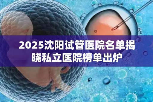 2025沈阳试管医院名单揭晓私立医院榜单出炉