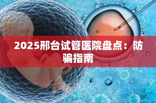 2025邢台试管医院盘点：防骗指南