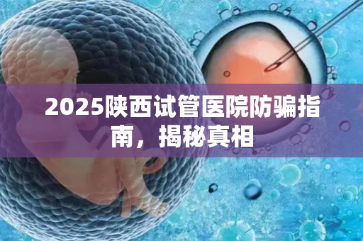 2025陕西试管医院防骗指南，揭秘真相