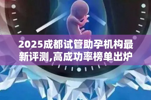 2025成都试管助孕机构最新评测,高成功率榜单出炉!
