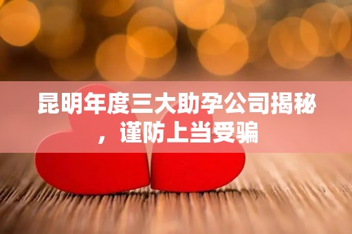 昆明年度三大助孕公司揭秘，谨防上当受骗