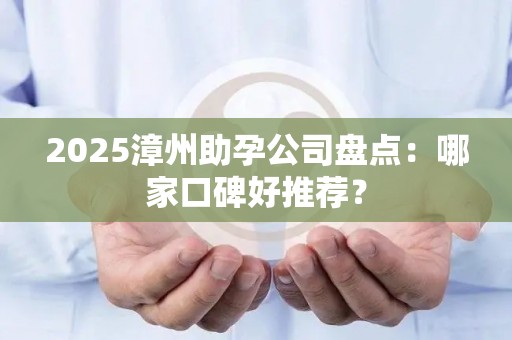 2025漳州助孕公司盘点：哪家口碑好推荐？