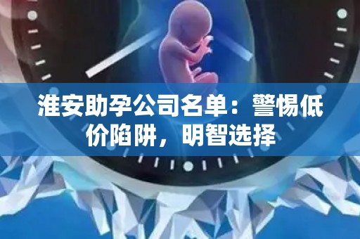 淮安助孕公司名单：警惕低价陷阱，明智选择