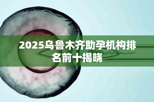 2025乌鲁木齐助孕机构排名前十揭晓