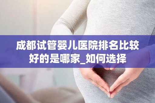 成都试管婴儿医院排名比较好的是哪家_如何选择