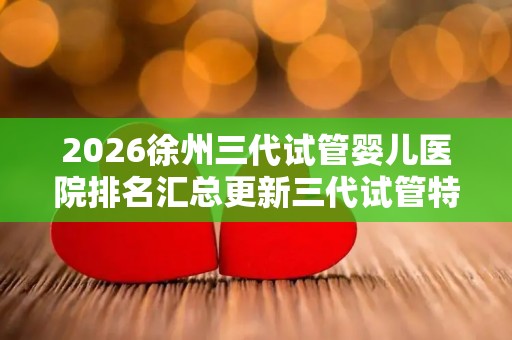 2026徐州三代试管婴儿医院排名汇总更新三代试管特需价格解说