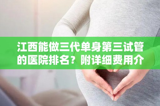 江西能做三代单身第三试管的医院排名？附详细费用介绍？