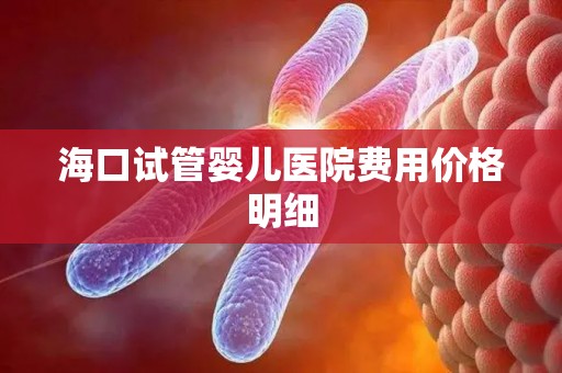 海口试管婴儿医院费用价格明细